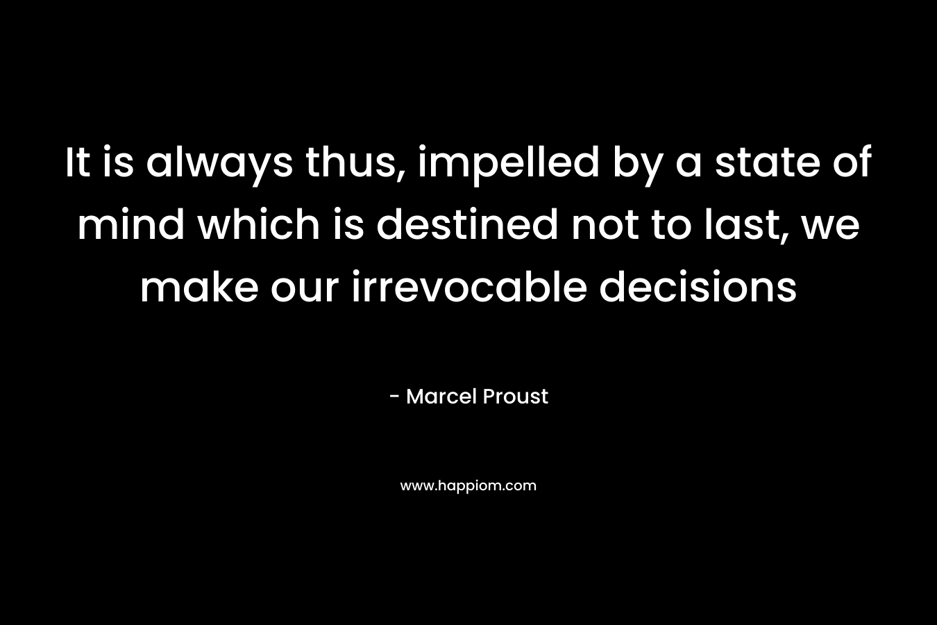 It is always thus, impelled by a state of mind which is destined not to last, we make our irrevocable decisions
