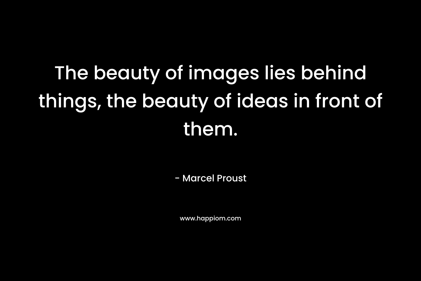The beauty of images lies behind things, the beauty of ideas in front of them. – Marcel Proust