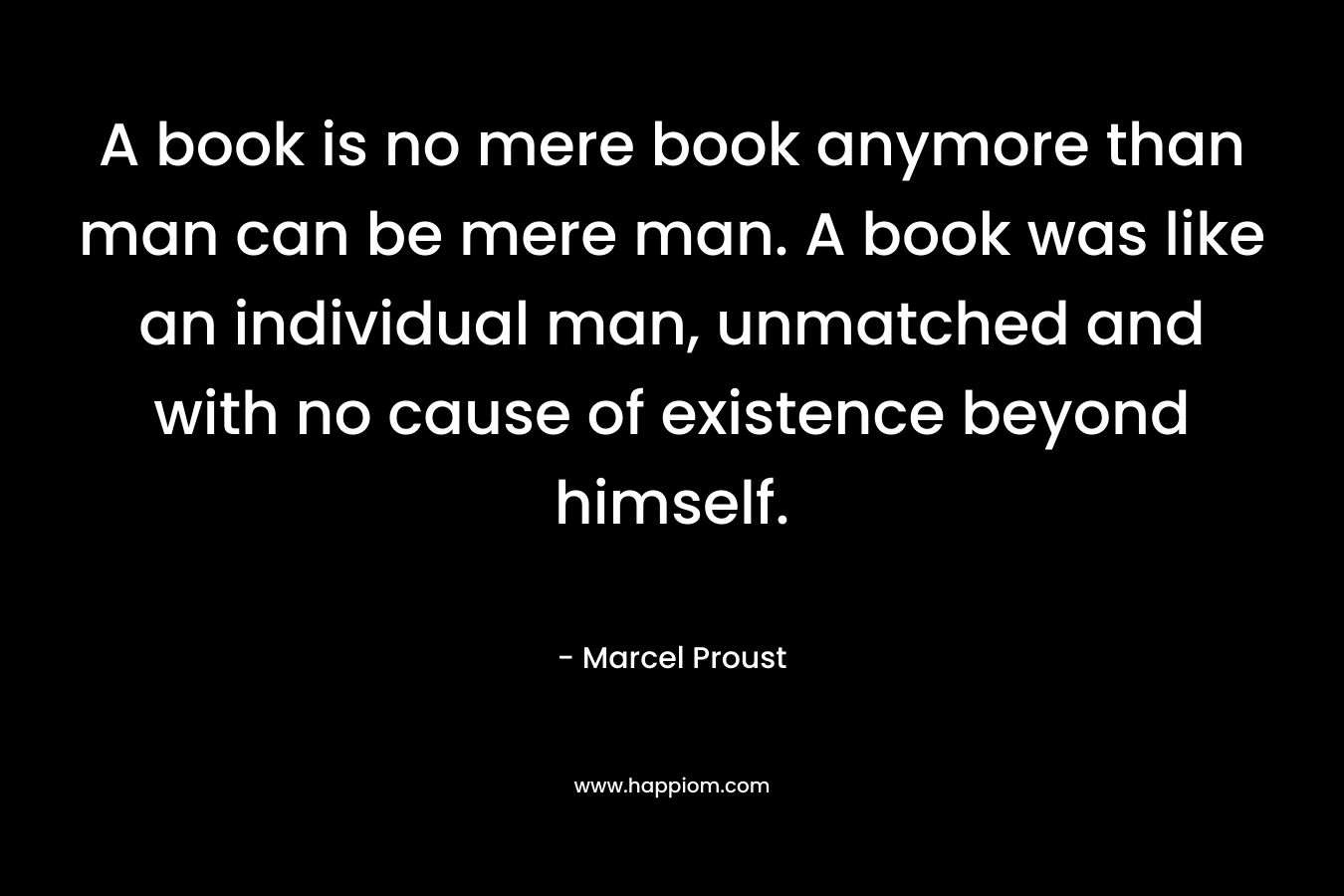 A book is no mere book anymore than man can be mere man. A book was like an individual man, unmatched and with no cause of existence beyond himself. – Marcel Proust