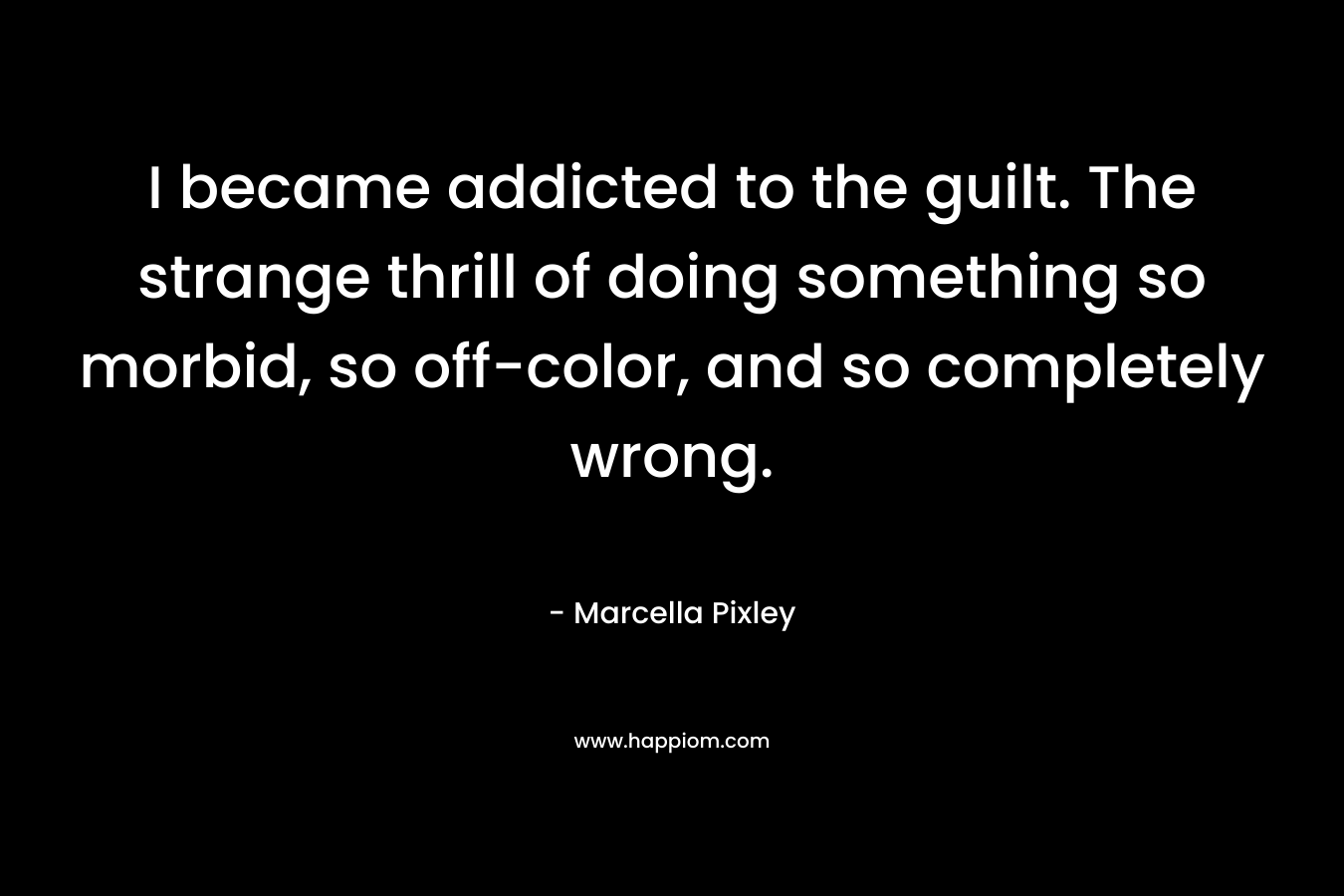 I became addicted to the guilt. The strange thrill of doing something so morbid, so off-color, and so completely wrong. – Marcella Pixley