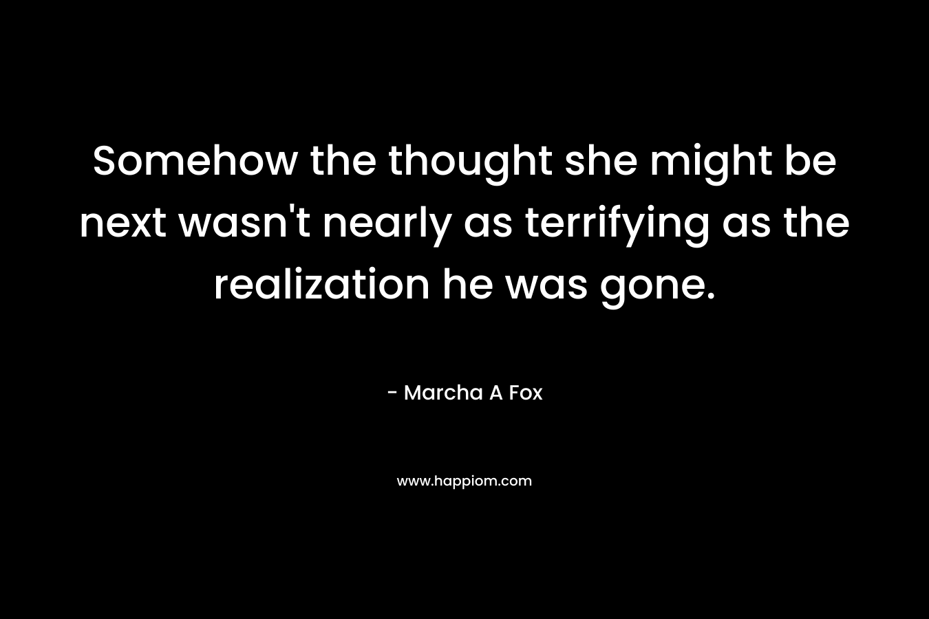 Somehow the thought she might be next wasn’t nearly as terrifying as the realization he was gone. – Marcha A Fox