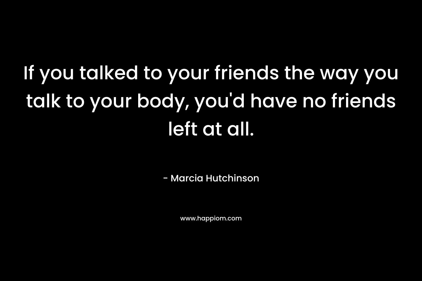 If you talked to your friends the way you talk to your body, you'd have no friends left at all.