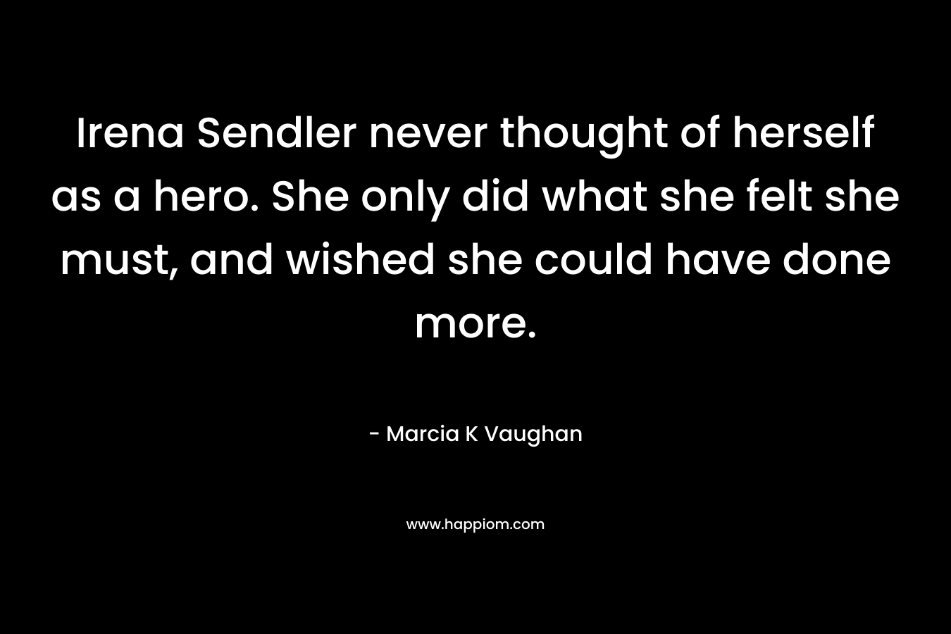 Irena Sendler never thought of herself as a hero. She only did what she felt she must, and wished she could have done more. – Marcia K Vaughan