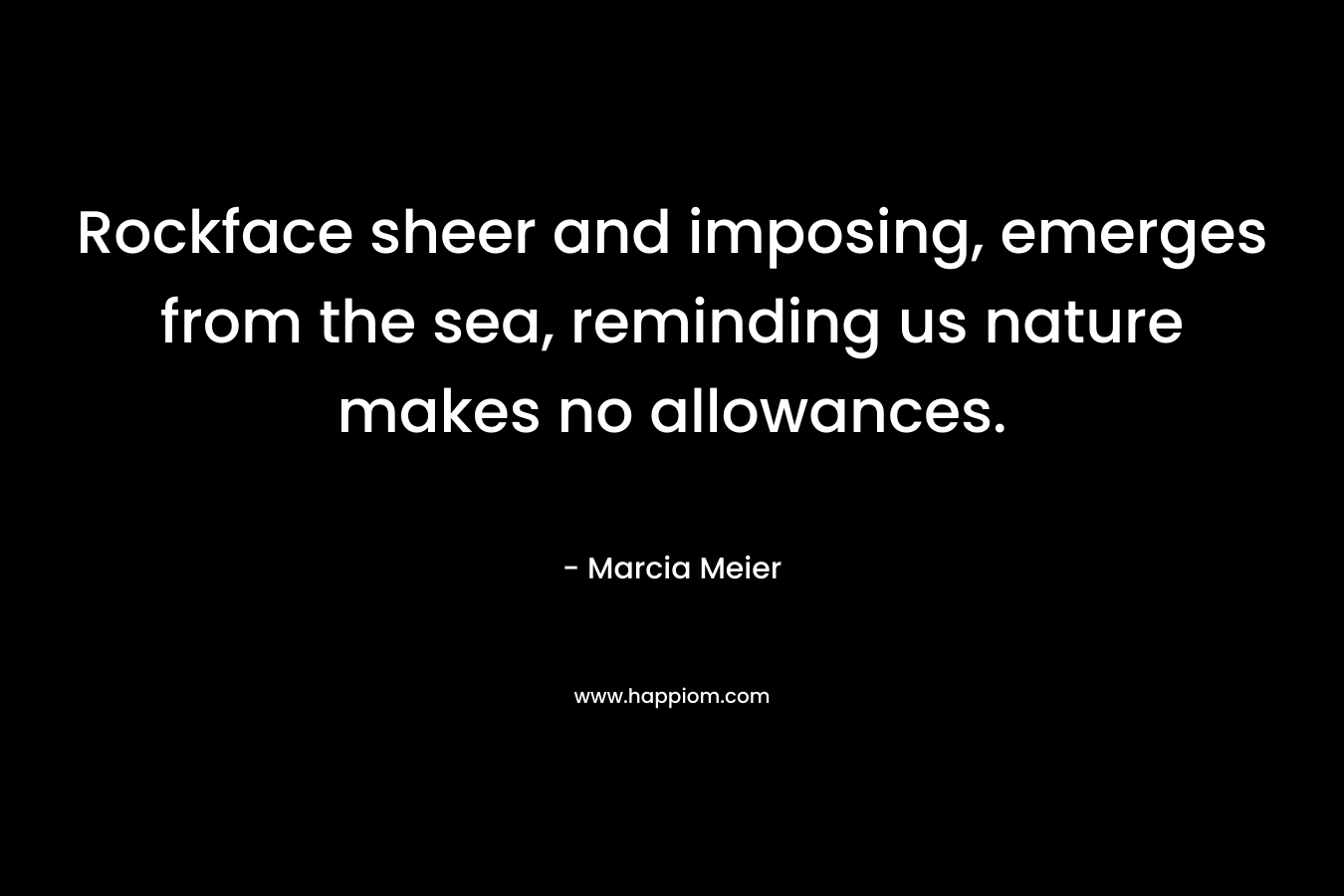 Rockface sheer and imposing, emerges from the sea, reminding us nature makes no allowances. – Marcia Meier