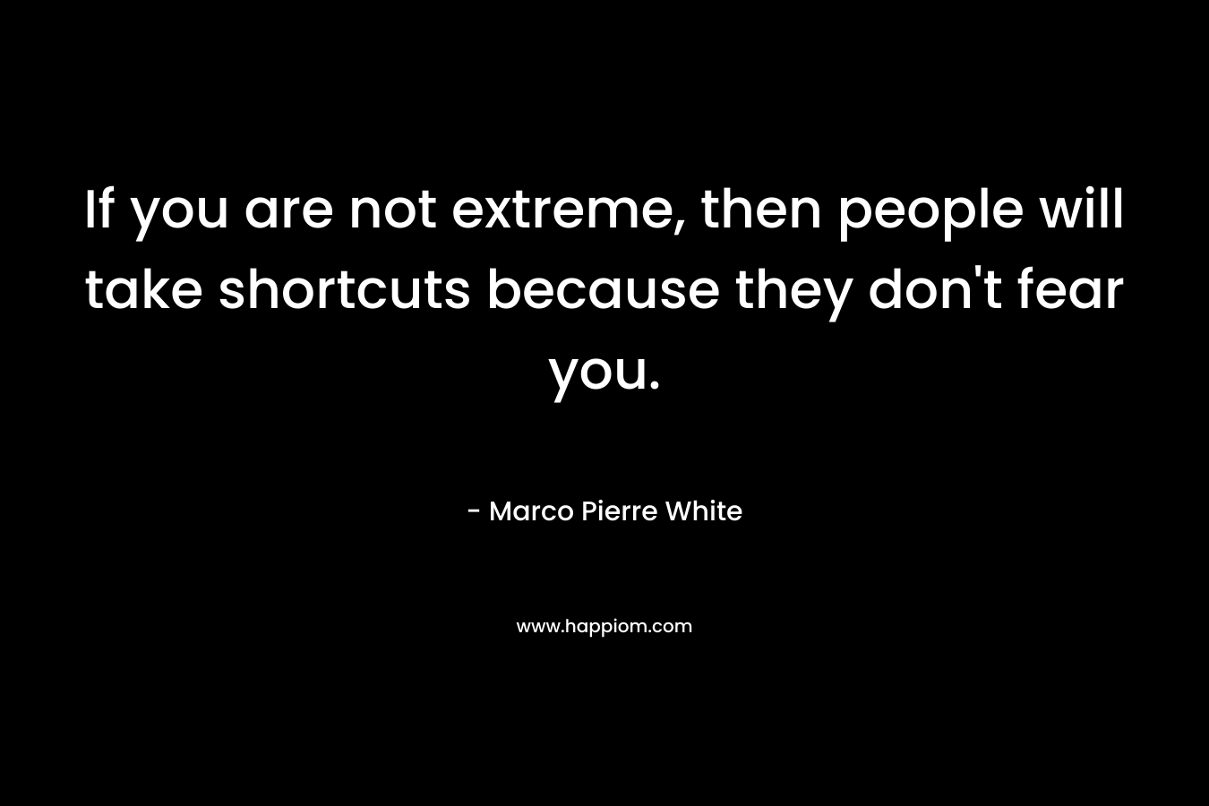 If you are not extreme, then people will take shortcuts because they don't fear you.