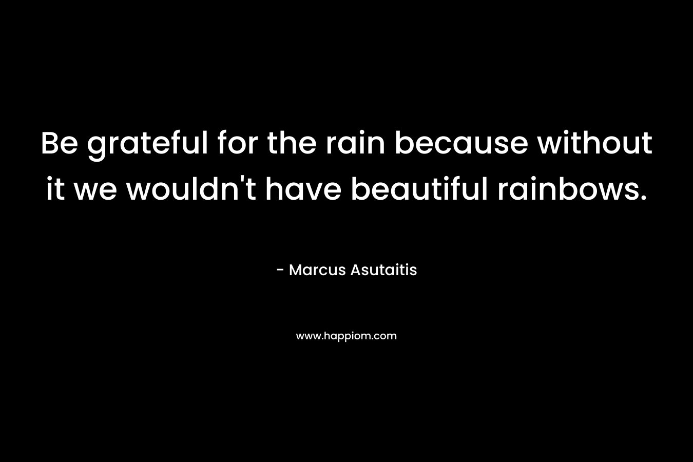 Be grateful for the rain because without it we wouldn’t have beautiful rainbows. – Marcus Asutaitis