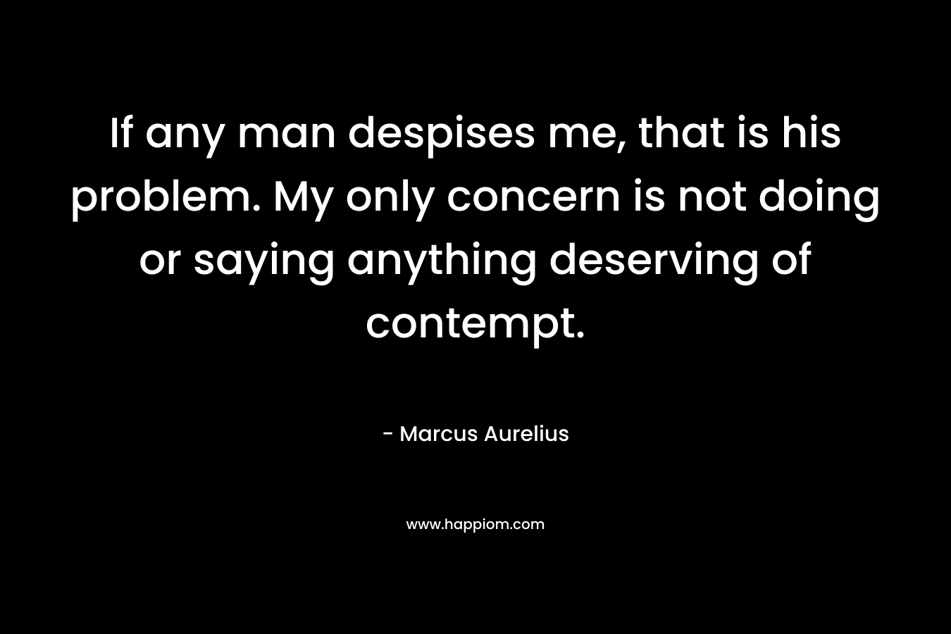 If any man despises me, that is his problem. My only concern is not doing or saying anything deserving of contempt. – Marcus Aurelius