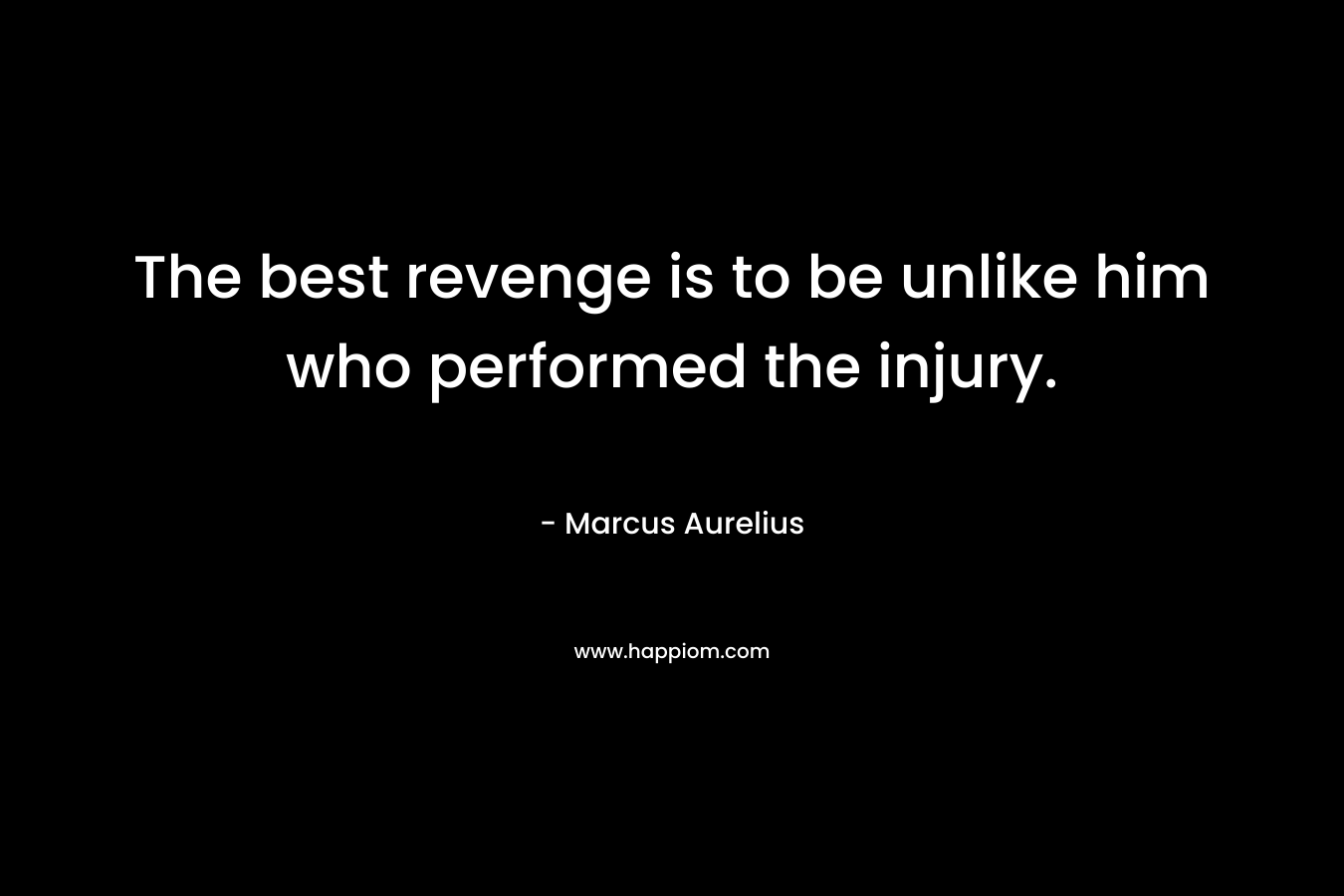 The best revenge is to be unlike him who performed the injury. – Marcus Aurelius