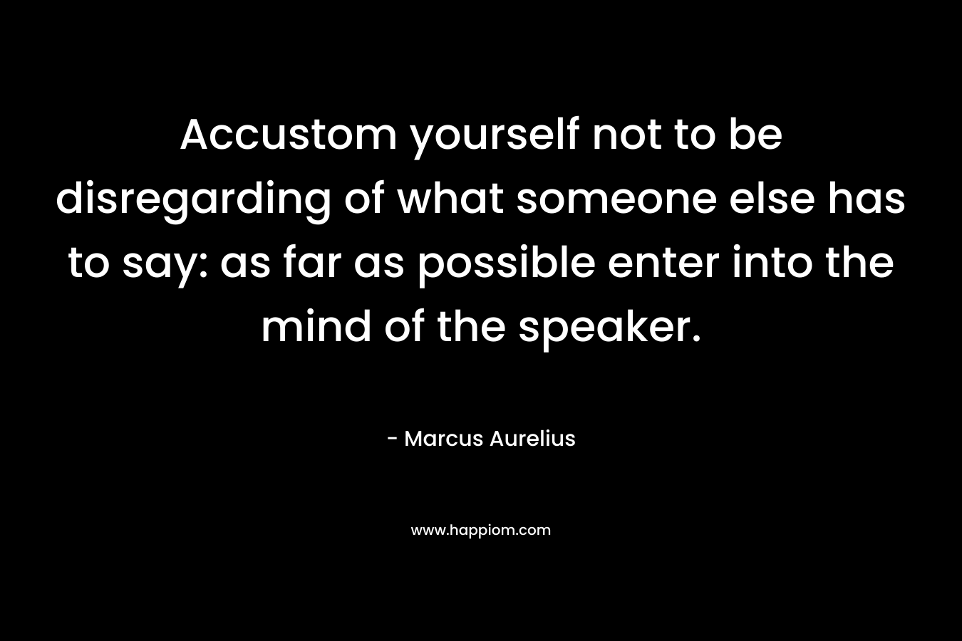 Accustom yourself not to be disregarding of what someone else has to say: as far as possible enter into the mind of the speaker. – Marcus Aurelius