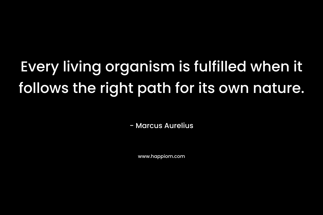 Every living organism is fulfilled when it follows the right path for its own nature. – Marcus Aurelius