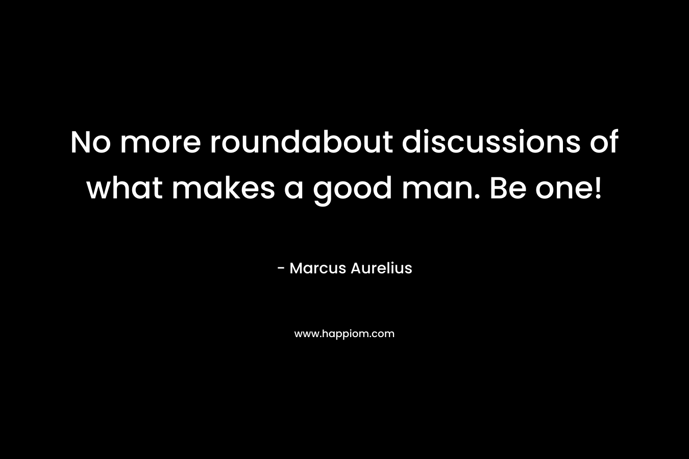 No more roundabout discussions of what makes a good man. Be one! – Marcus Aurelius