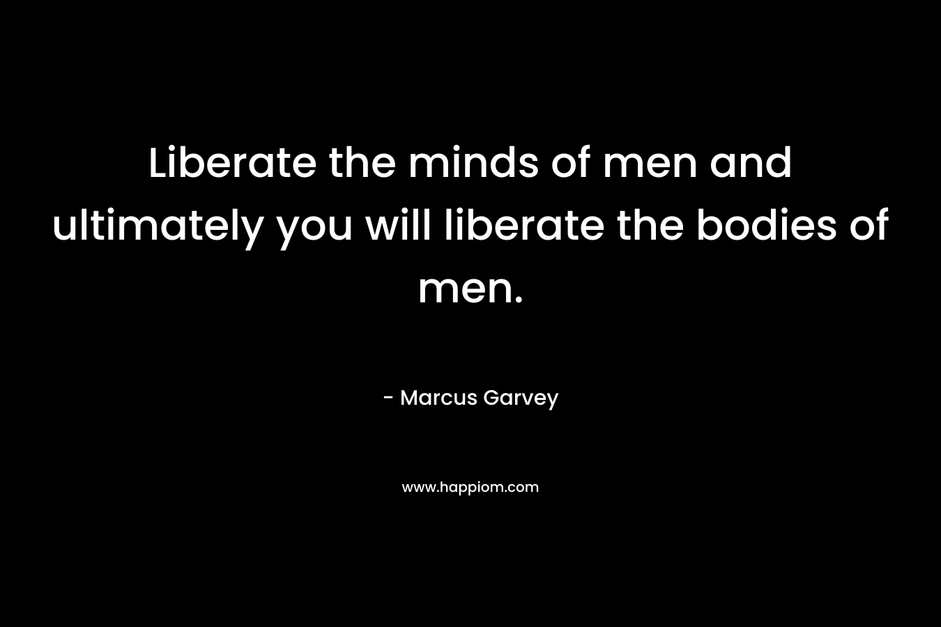 Liberate the minds of men and ultimately you will liberate the bodies of men. – Marcus Garvey