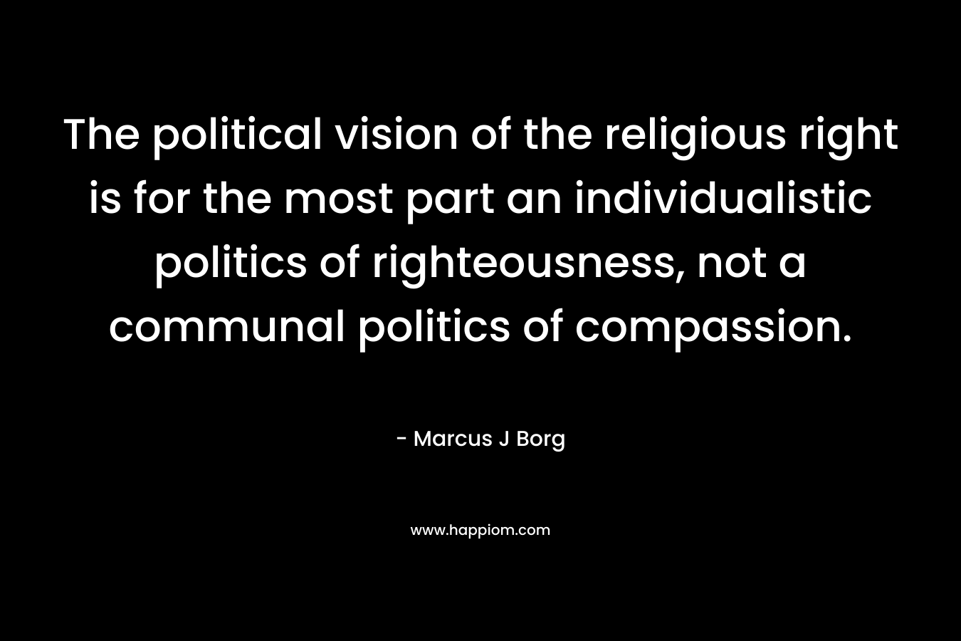The political vision of the religious right is for the most part an individualistic politics of righteousness, not a communal politics of compassion. – Marcus J Borg