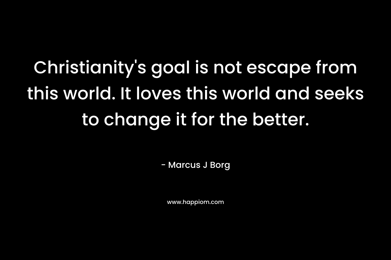 Christianity’s goal is not escape from this world. It loves this world and seeks to change it for the better. – Marcus J Borg