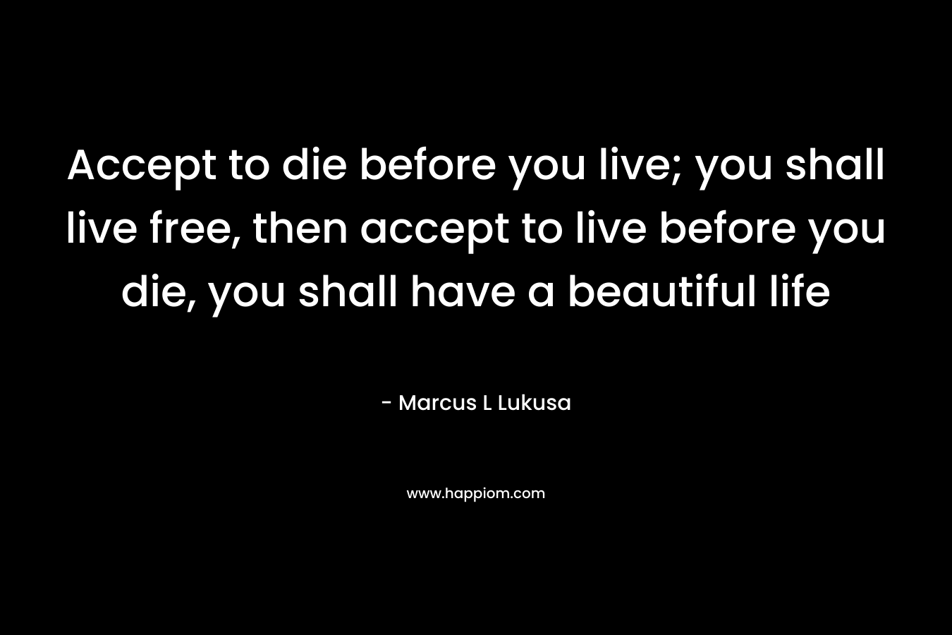 Accept to die before you live; you shall live free, then accept to live before you die, you shall have a beautiful life