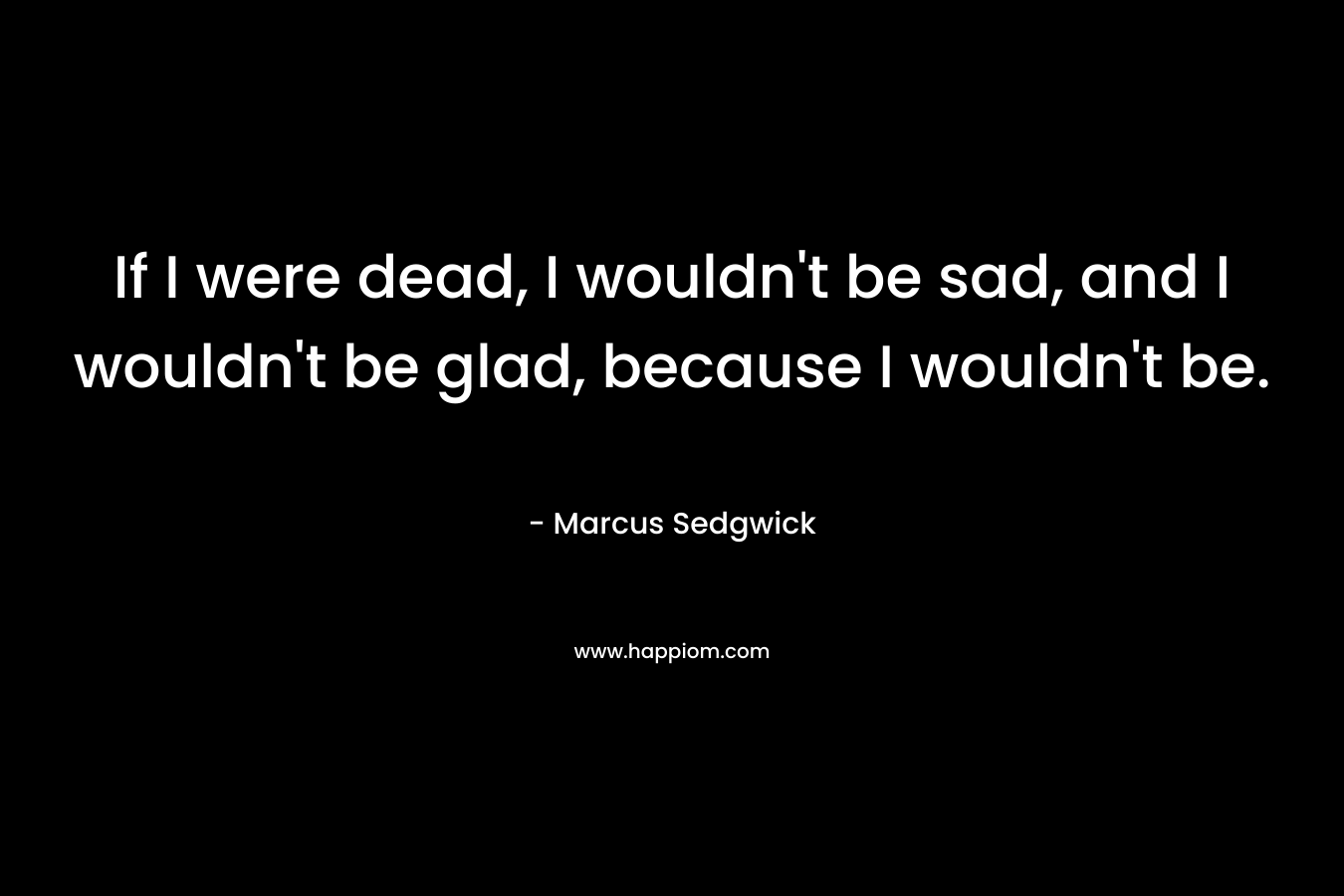 If I were dead, I wouldn’t be sad, and I wouldn’t be glad, because I wouldn’t be. – Marcus Sedgwick