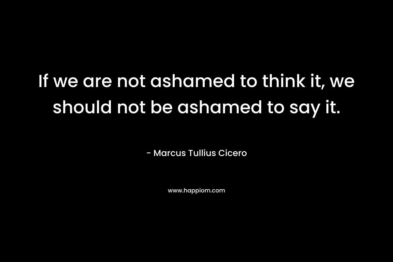 If we are not ashamed to think it, we should not be ashamed to say it. – Marcus Tullius Cicero