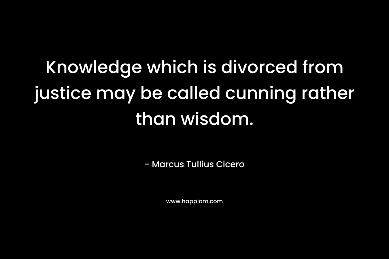 Knowledge which is divorced from justice may be called cunning rather than wisdom. – Marcus Tullius Cicero