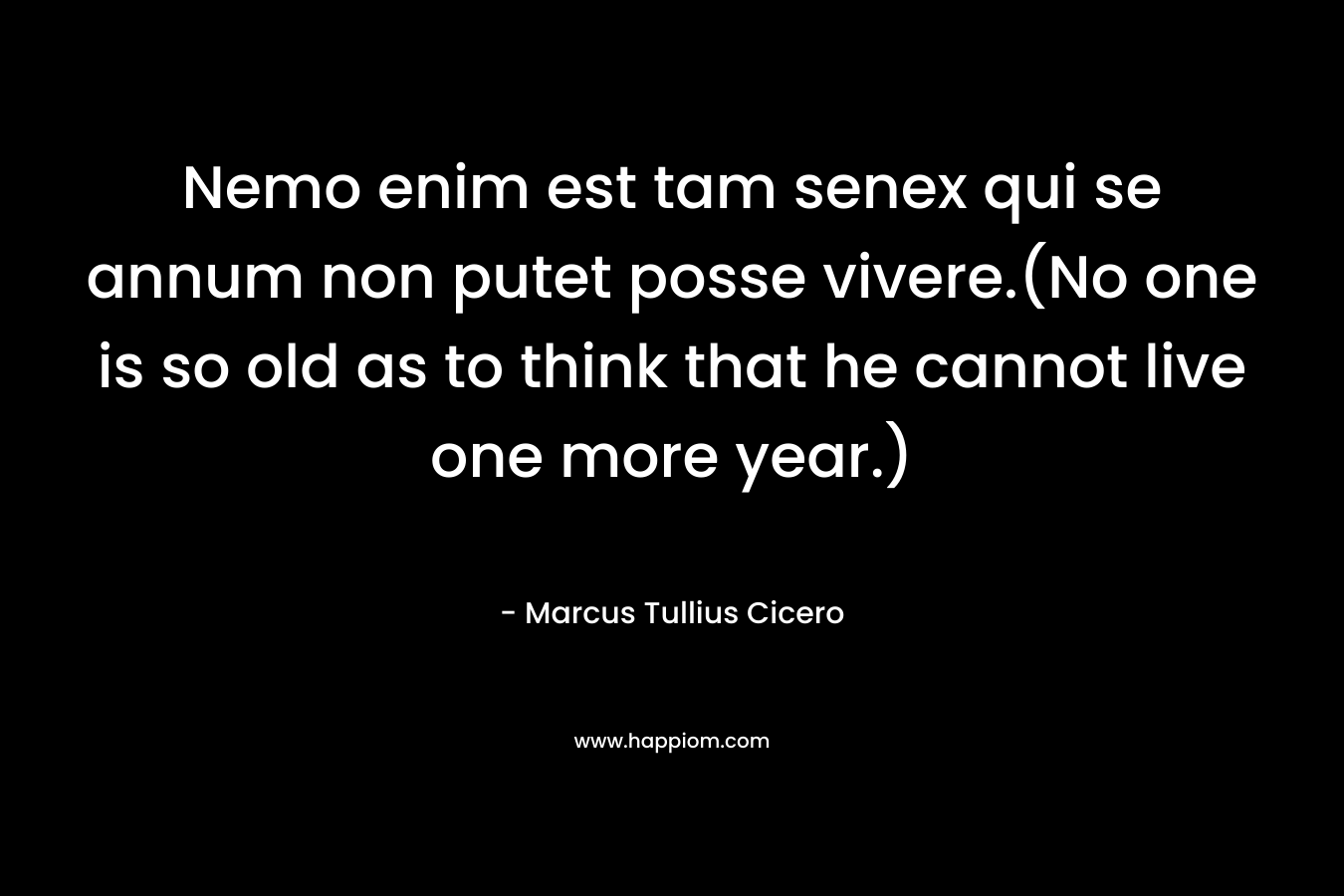 Nemo enim est tam senex qui se annum non putet posse vivere.(No one is so old as to think that he cannot live one more year.) – Marcus Tullius Cicero
