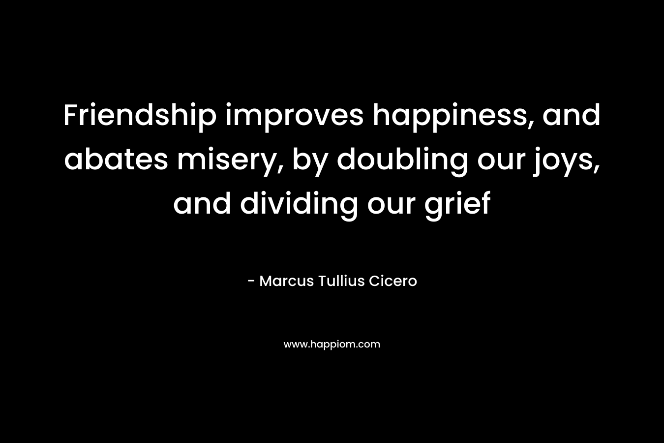 Friendship improves happiness, and abates misery, by doubling our joys, and dividing our grief