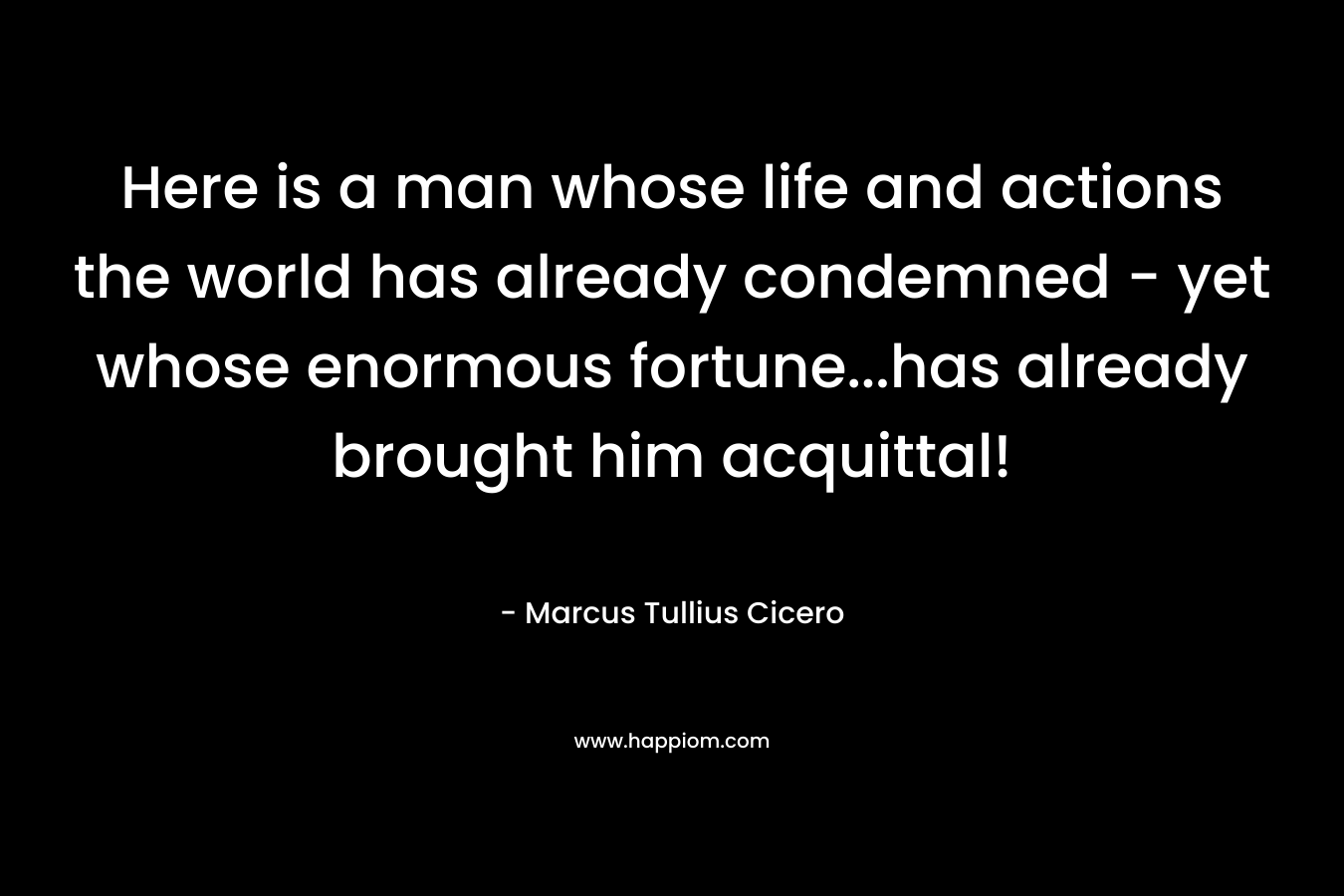 Here is a man whose life and actions the world has already condemned – yet whose enormous fortune…has already brought him acquittal! – Marcus Tullius Cicero