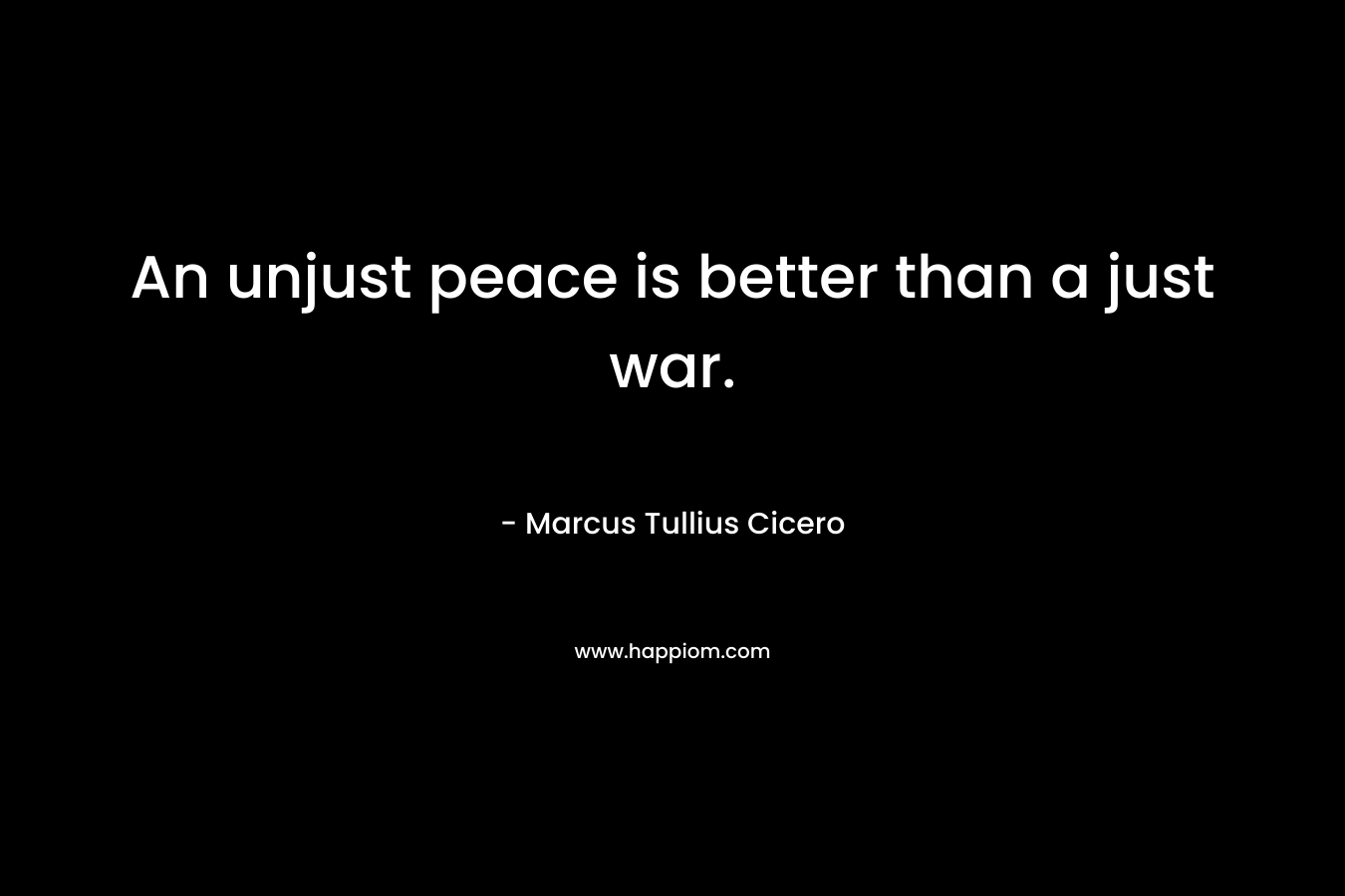 An unjust peace is better than a just war. – Marcus Tullius Cicero