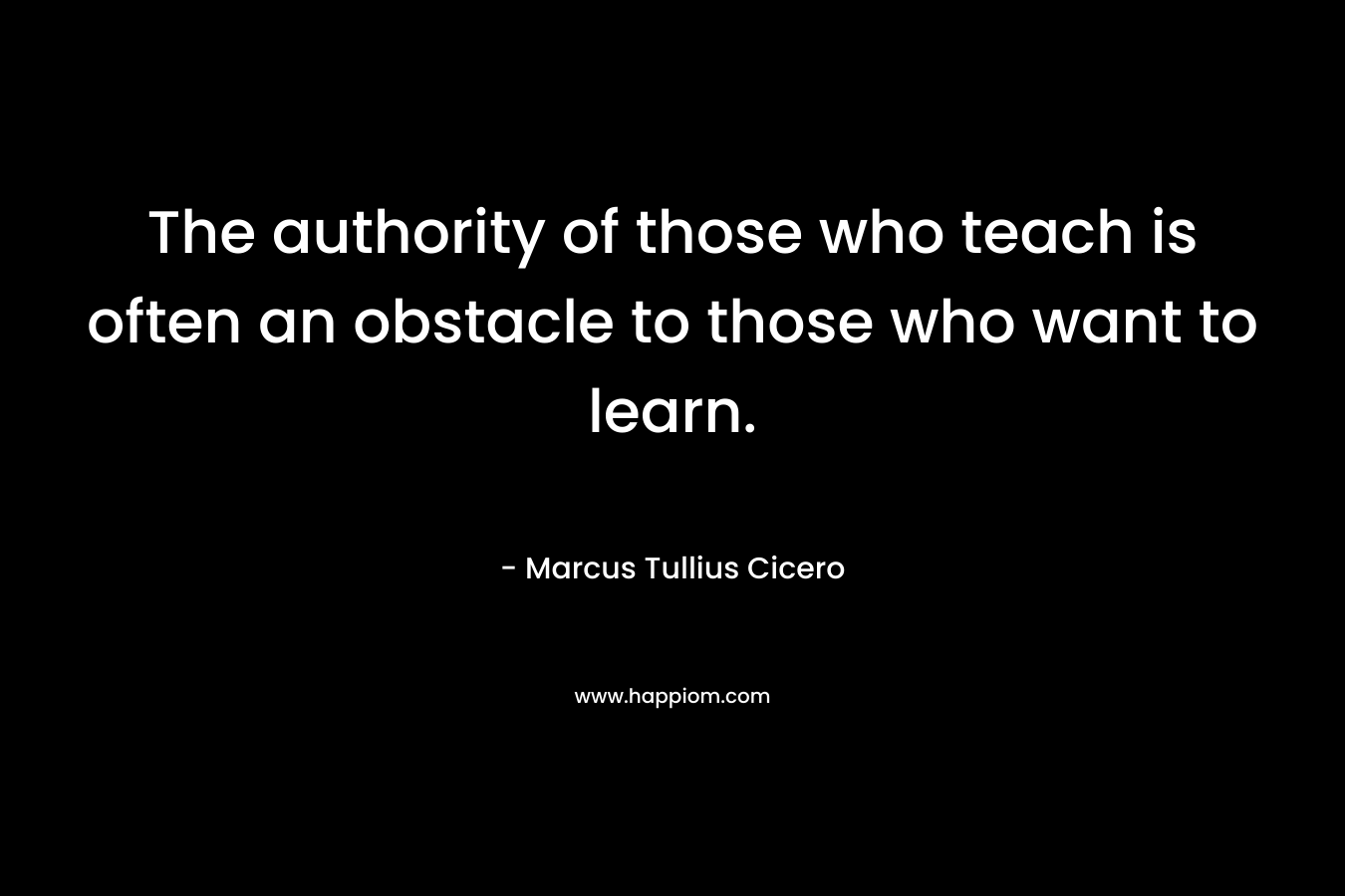 The authority of those who teach is often an obstacle to those who want to learn. – Marcus Tullius Cicero