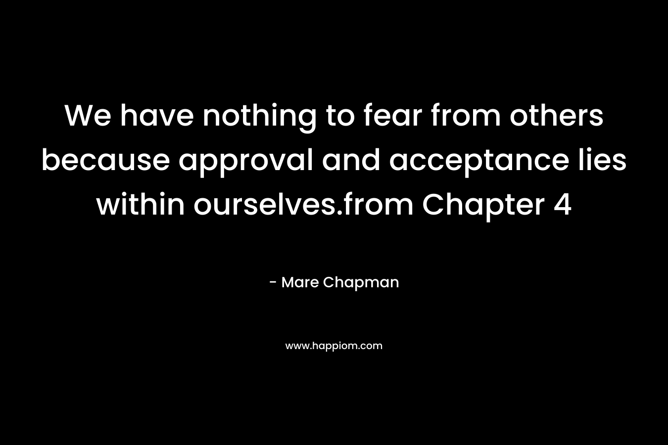 We have nothing to fear from others because approval and acceptance lies within ourselves.from Chapter 4 – Mare Chapman