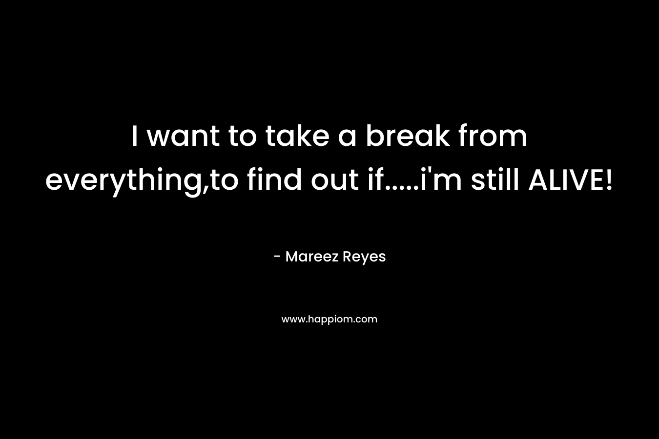 I want to take a break from everything,to find out if.....i'm still ALIVE!