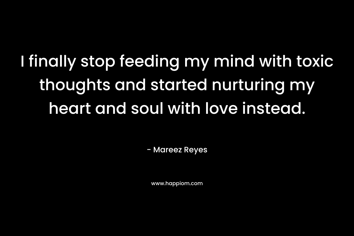I finally stop feeding my mind with toxic thoughts and started nurturing my heart and soul with love instead. – Mareez Reyes