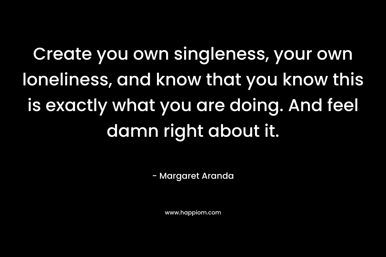 Create you own singleness, your own loneliness, and know that you know this is exactly what you are doing. And feel damn right about it. – Margaret Aranda