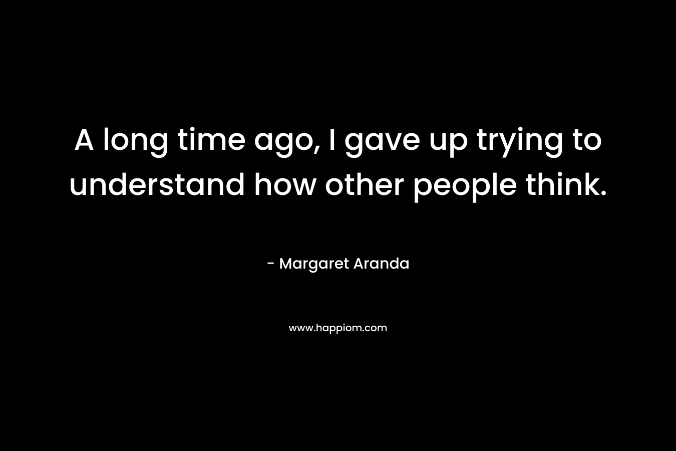 A long time ago, I gave up trying to understand how other people think. – Margaret Aranda