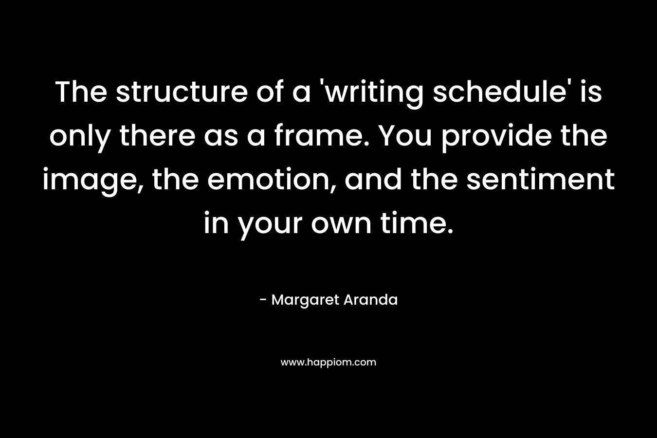 The structure of a ‘writing schedule’ is only there as a frame. You provide the image, the emotion, and the sentiment in your own time. – Margaret Aranda