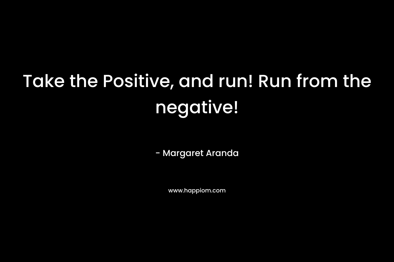 Take the Positive, and run! Run from the negative! – Margaret Aranda