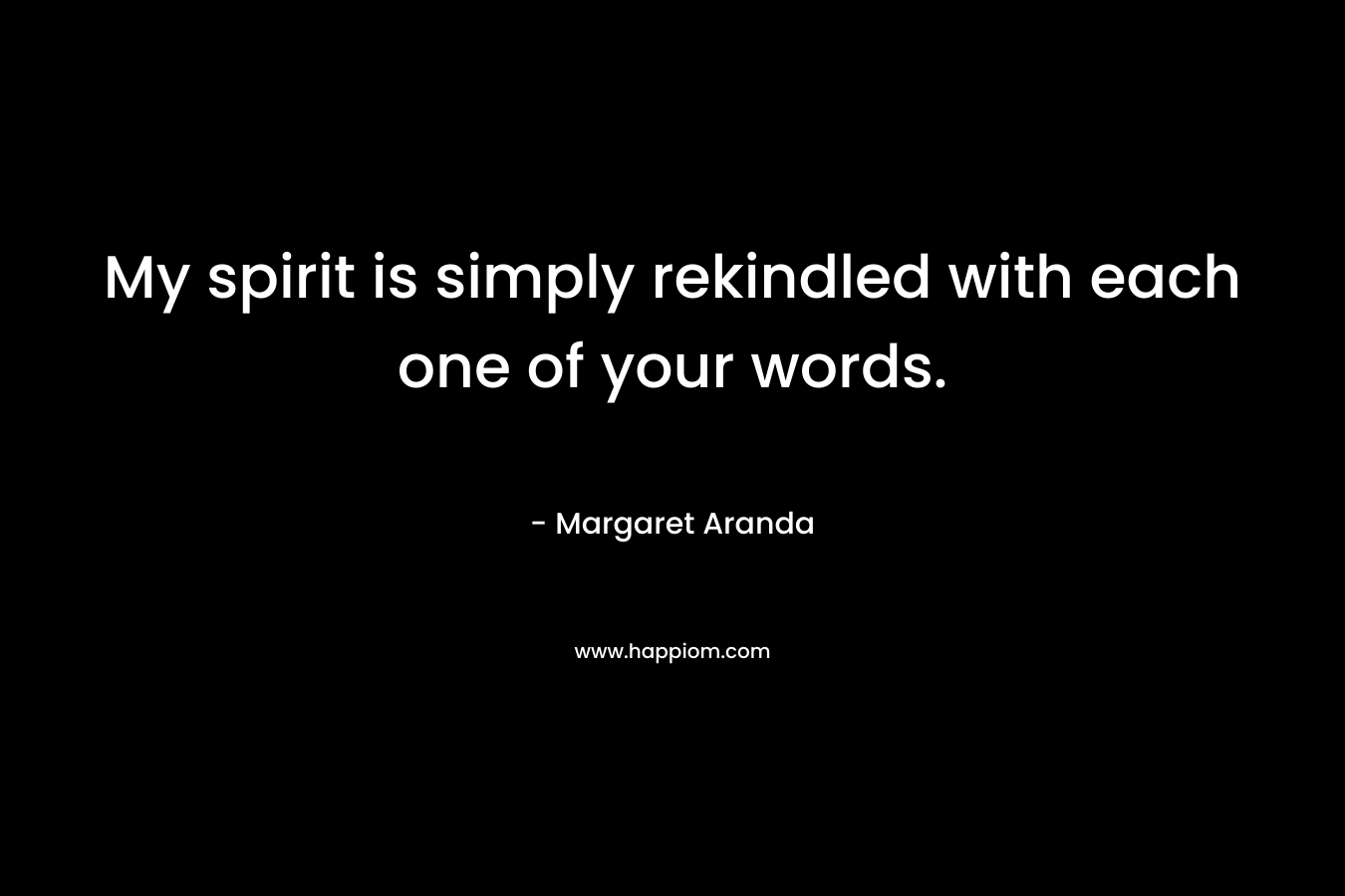 My spirit is simply rekindled with each one of your words. – Margaret Aranda