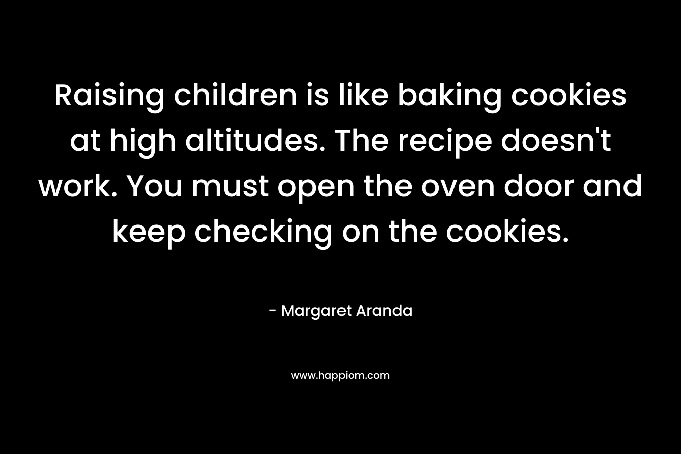 Raising children is like baking cookies at high altitudes. The recipe doesn’t work. You must open the oven door and keep checking on the cookies. – Margaret Aranda