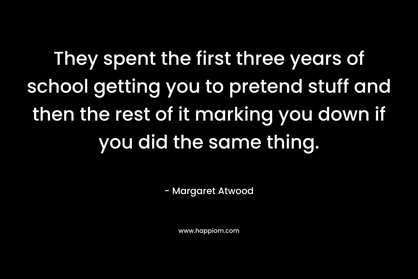 They spent the first three years of school getting you to pretend stuff and then the rest of it marking you down if you did the same thing.