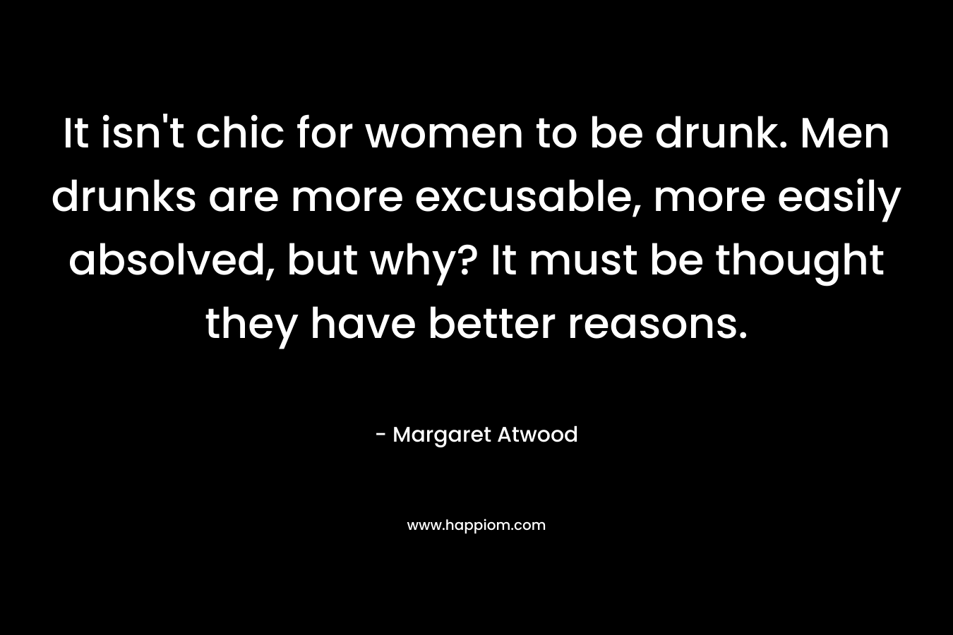 It isn't chic for women to be drunk. Men drunks are more excusable, more easily absolved, but why? It must be thought they have better reasons.