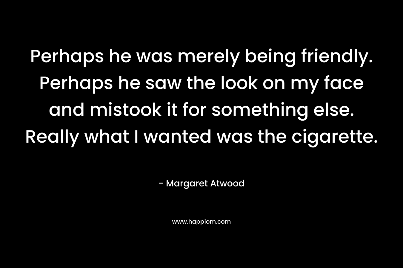 Perhaps he was merely being friendly. Perhaps he saw the look on my face and mistook it for something else. Really what I wanted was the cigarette. – Margaret Atwood