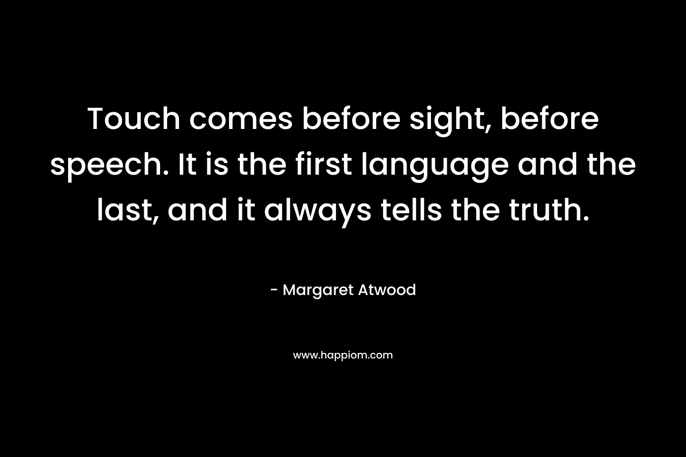 Touch comes before sight, before speech. It is the first language and the last, and it always tells the truth.