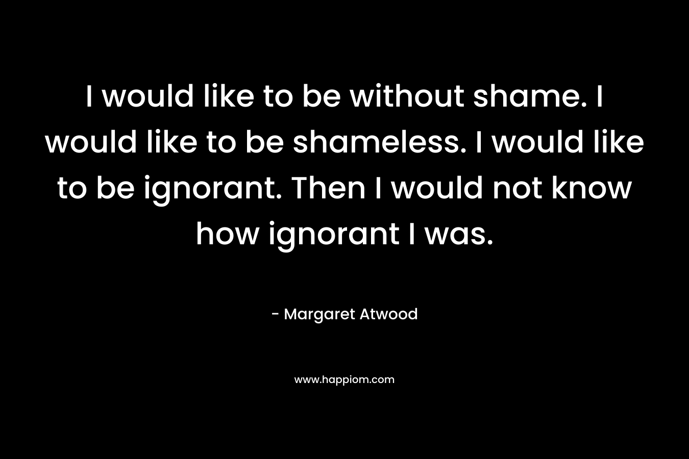 I would like to be without shame. I would like to be shameless. I would like to be ignorant. Then I would not know how ignorant I was.