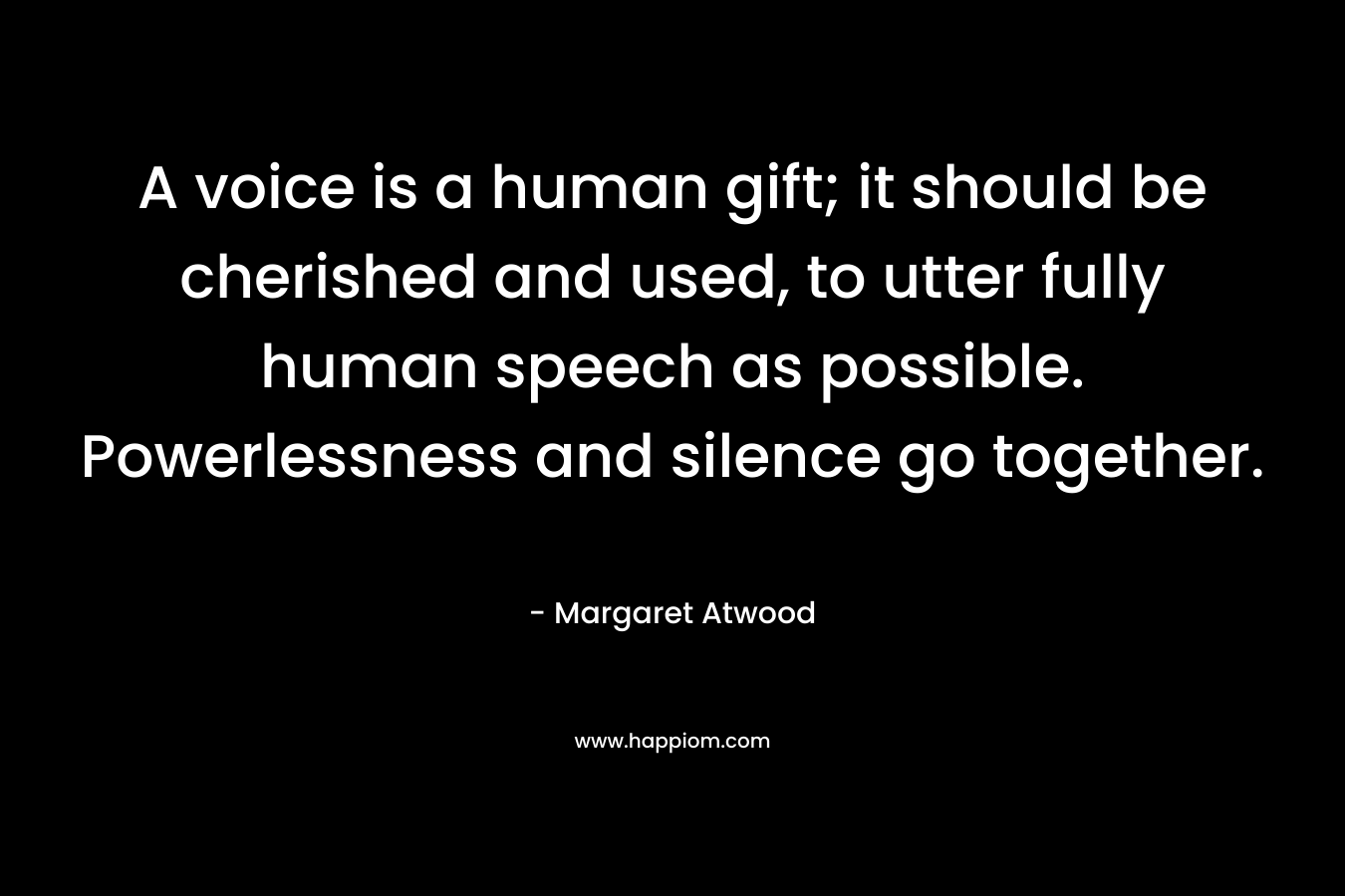 A voice is a human gift; it should be cherished and used, to utter fully human speech as possible. Powerlessness and silence go together. – Margaret Atwood