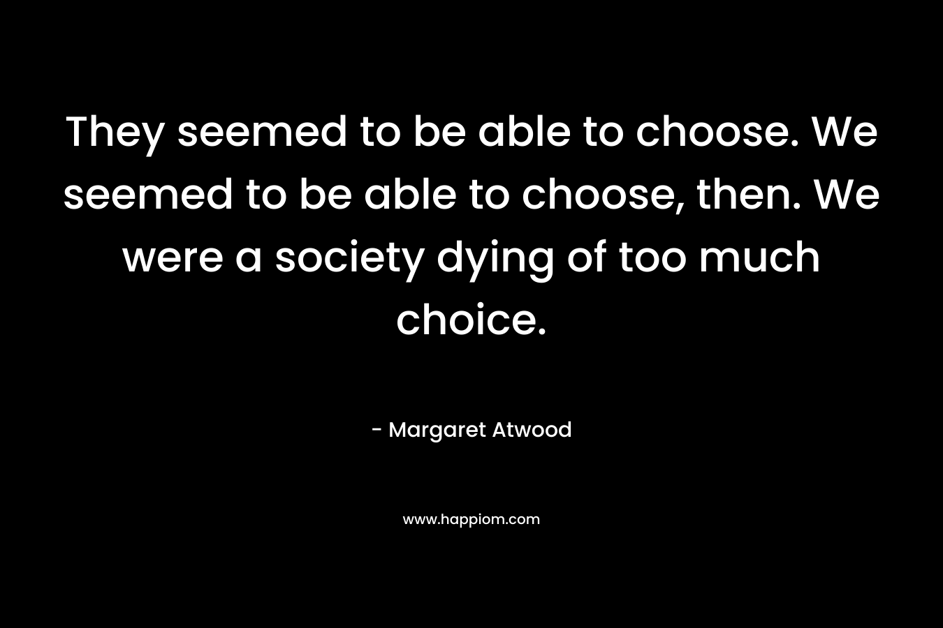 They seemed to be able to choose. We seemed to be able to choose, then. We were a society dying of too much choice.