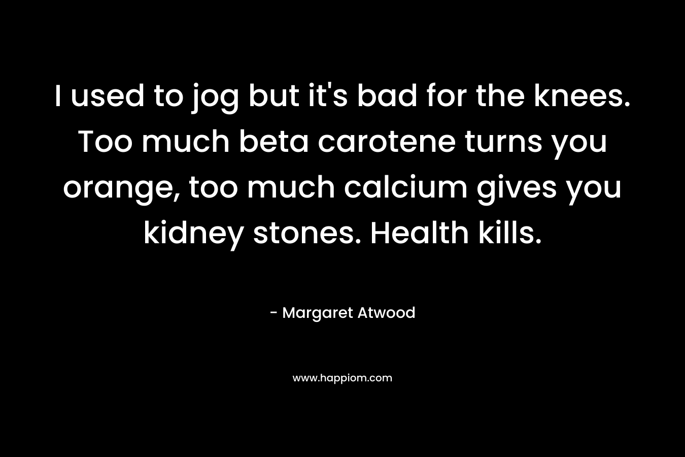 I used to jog but it’s bad for the knees. Too much beta carotene turns you orange, too much calcium gives you kidney stones. Health kills. – Margaret Atwood