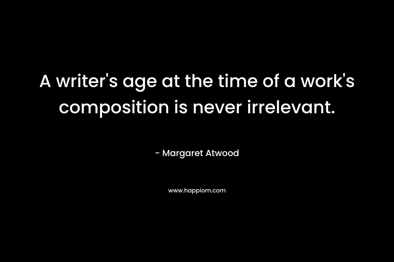 A writer’s age at the time of a work’s composition is never irrelevant. – Margaret Atwood