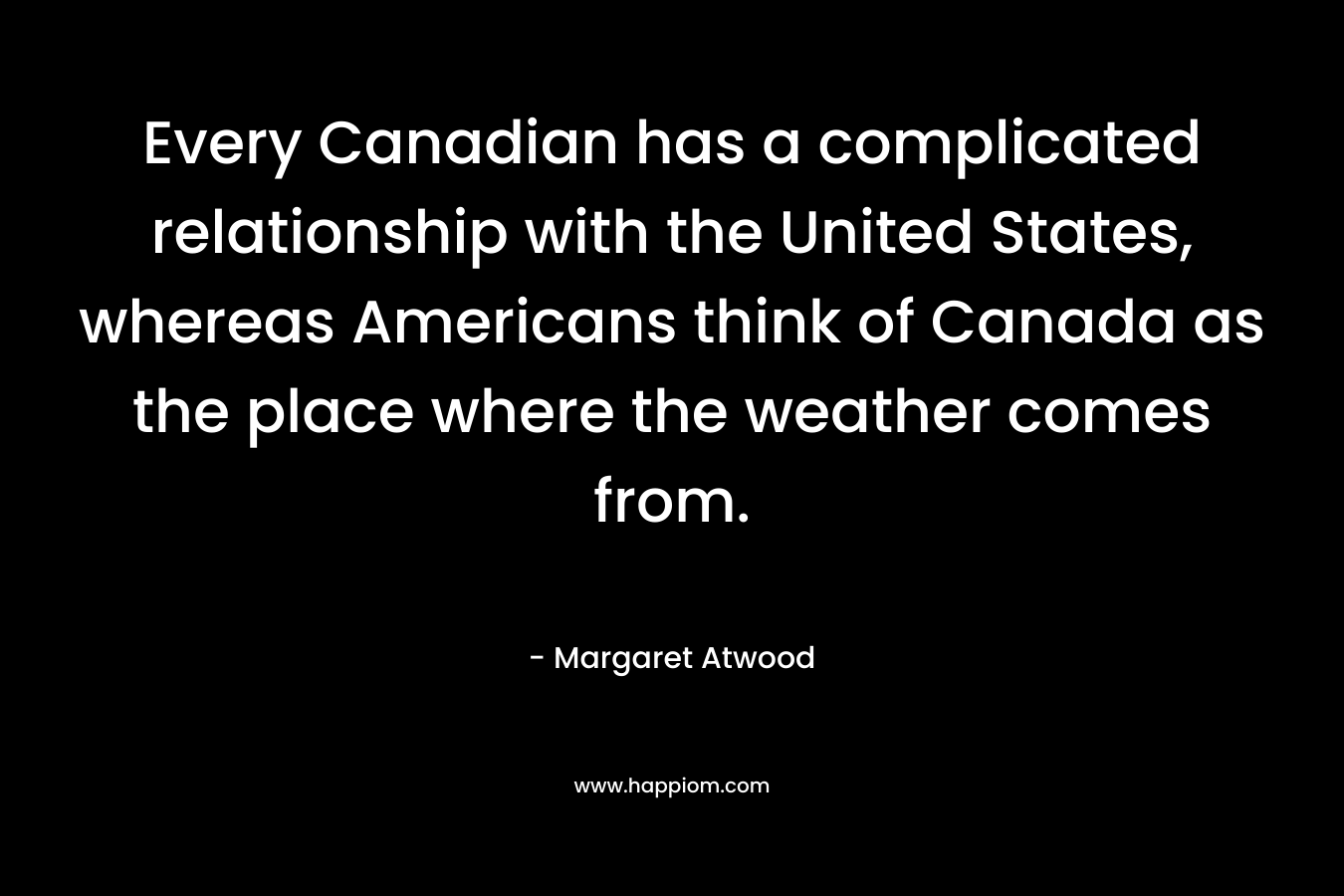 Every Canadian has a complicated relationship with the United States, whereas Americans think of Canada as the place where the weather comes from.