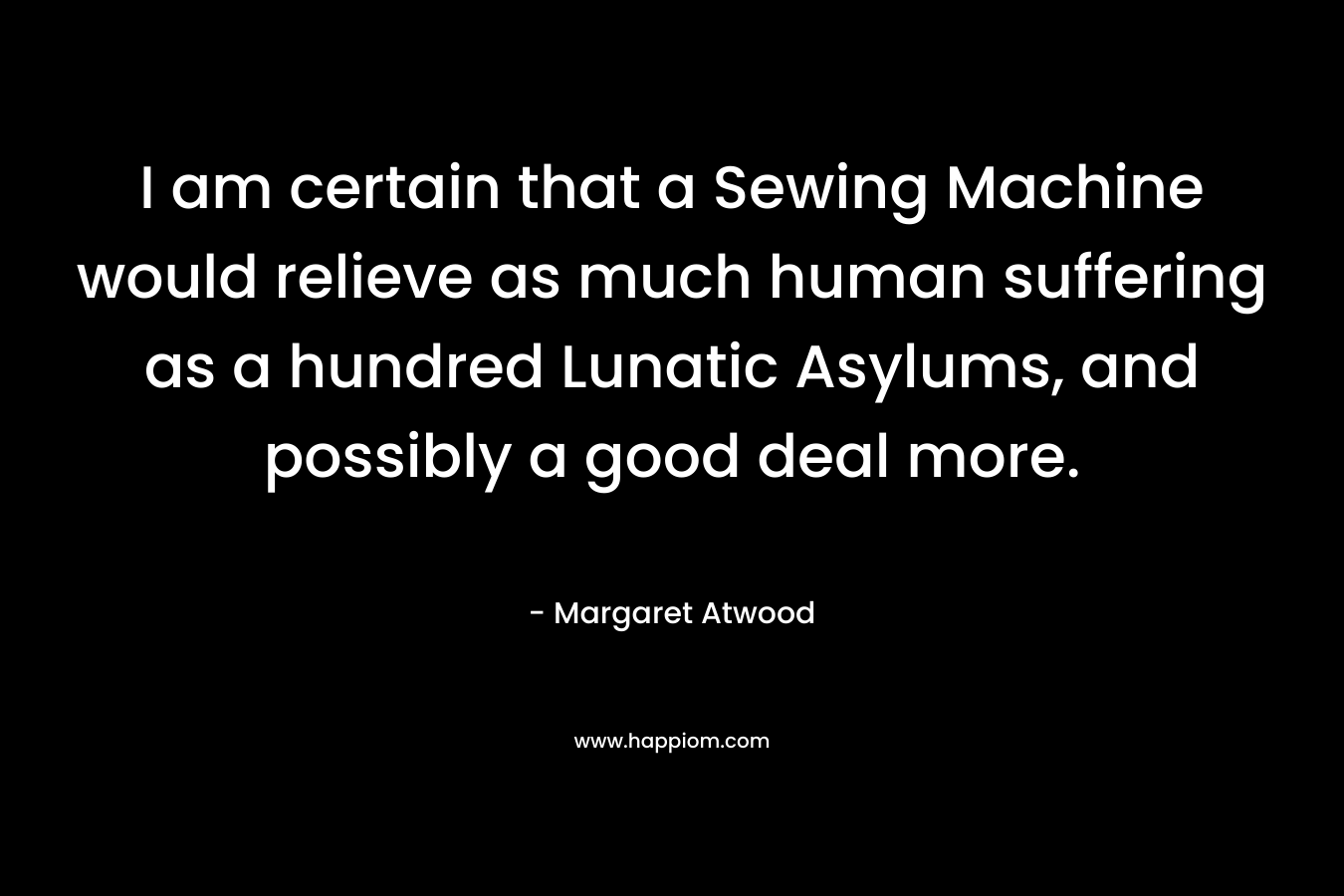 I am certain that a Sewing Machine would relieve as much human suffering as a hundred Lunatic Asylums, and possibly a good deal more.