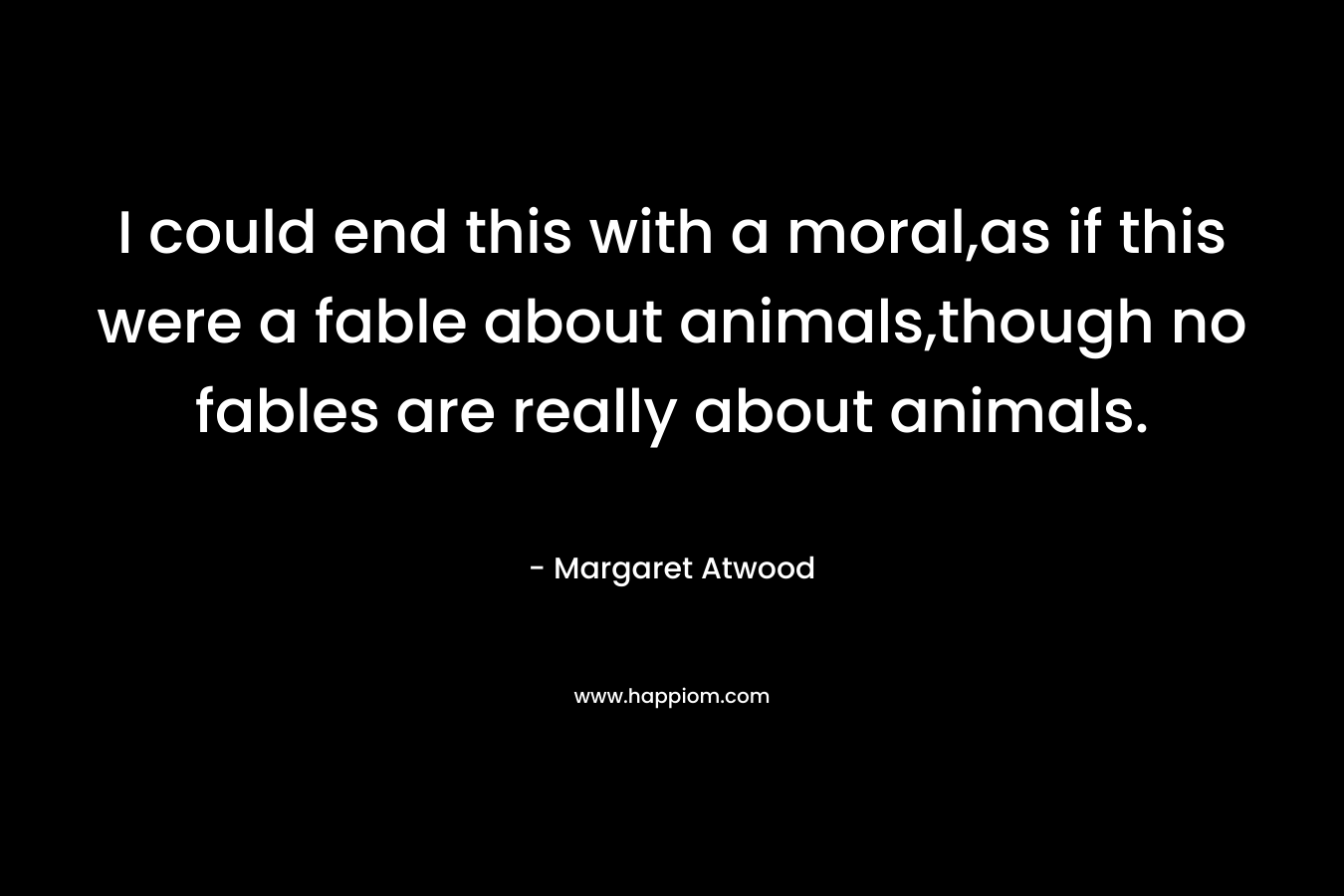 I could end this with a moral,as if this were a fable about animals,though no fables are really about animals.