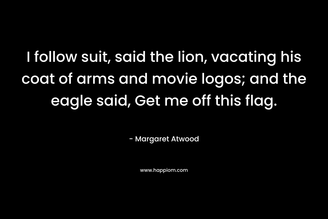 I follow suit, said the lion, vacating his coat of arms and movie logos; and the eagle said, Get me off this flag. – Margaret Atwood