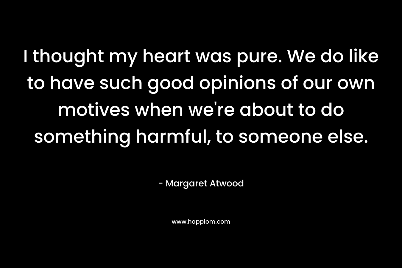 I thought my heart was pure. We do like to have such good opinions of our own motives when we’re about to do something harmful, to someone else. – Margaret Atwood
